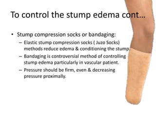 To control the stump edema cont…
• Stump compression socks or bandaging:
– Elastic stump compression socks ( Juzo Socks)
methods reduce edema & conditioning the stump.
– Bandaging is controversial method of controlling
stump edema particularly in vascular patient.
– Pressure should be firm, even & decreasing
pressure proximally.
 