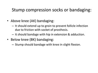 Stump compression socks or bandaging:
• Above knee (AK) bandaging:
– It should extend up to groin to prevent follicle infection
due to friction with socket of prosthesis.
– It should bandage with hip in extension & adduction.
• Below knee (BK) bandaging:
– Stump should bandage with knee in slight flexion.
 