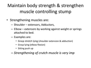 Maintain body strength & strengthen
muscle controlling stump
• Strengthening muscles are:
– Shoulder – extensors, Adductors,
– Elbow – extensors by working against weight or springs
attached to bed.
– Examples are:
• Grasp stretch lying (shoulder extension & adduction)
• Grasp lying (elbow flexion)
• Sitting push up
– Strengthening of crutch muscle is very imp
9-Aug-16 Dr.PR Khuman,MPT(Ortho & Sport) 29
 