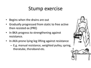 Stump exercise
• Begins when the drains are out
• Gradually progressed from static to free active
then resisted ex (PRE)
• In BKA progress to strengthening against
resistance.
• In AKA prone lying leg lifting against resistance
– E.g. manual resistance, weighted pulley, spring,
theratube, theraband etc.
 