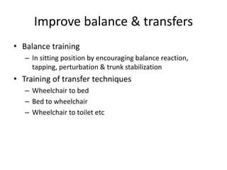 Improve balance & transfers
• Balance training
– In sitting position by encouraging balance reaction,
tapping, perturbation & trunk stabilization
• Training of transfer techniques
– Wheelchair to bed
– Bed to wheelchair
– Wheelchair to toilet etc
 