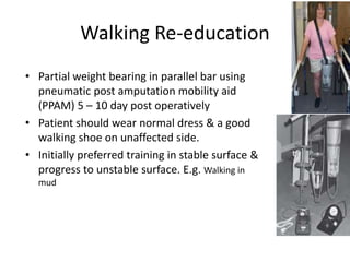 Walking Re-education
• Partial weight bearing in parallel bar using
pneumatic post amputation mobility aid
(PPAM) 5 – 10 day post operatively
• Patient should wear normal dress & a good
walking shoe on unaffected side.
• Initially preferred training in stable surface &
progress to unstable surface. E.g. Walking in
mud
 