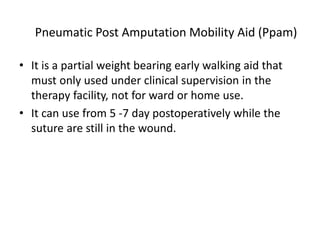 Pneumatic Post Amputation Mobility Aid (Ppam)
• It is a partial weight bearing early walking aid that
must only used under clinical supervision in the
therapy facility, not for ward or home use.
• It can use from 5 -7 day postoperatively while the
suture are still in the wound.
 