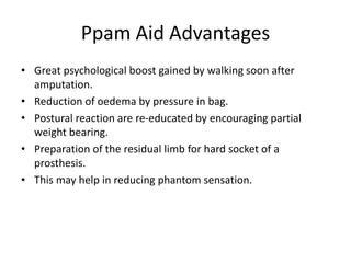 Ppam Aid Advantages
• Great psychological boost gained by walking soon after
amputation.
• Reduction of oedema by pressure in bag.
• Postural reaction are re-educated by encouraging partial
weight bearing.
• Preparation of the residual limb for hard socket of a
prosthesis.
• This may help in reducing phantom sensation.
 