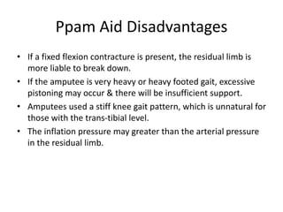 Ppam Aid Disadvantages
• If a fixed flexion contracture is present, the residual limb is
more liable to break down.
• If the amputee is very heavy or heavy footed gait, excessive
pistoning may occur & there will be insufficient support.
• Amputees used a stiff knee gait pattern, which is unnatural for
those with the trans-tibial level.
• The inflation pressure may greater than the arterial pressure
in the residual limb.
 