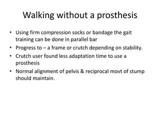 Walking without a prosthesis
• Using firm compression socks or bandage the gait
training can be done in parallel bar
• Progress to – a frame or crutch depending on stability.
• Crutch user found less adaptation time to use a
prosthesis
• Normal alignment of pelvis & reciprocal movt of stump
should maintain.
 
