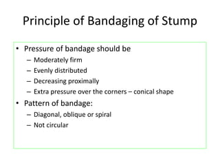 Principle of Bandaging of Stump
• Pressure of bandage should be
– Moderately firm
– Evenly distributed
– Decreasing proximally
– Extra pressure over the corners – conical shape
• Pattern of bandage:
– Diagonal, oblique or spiral
– Not circular
 