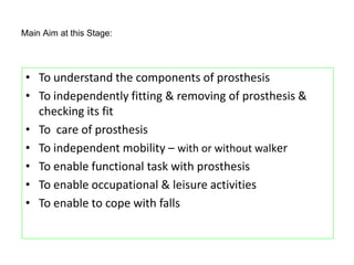 Main Aim at this Stage:
• To understand the components of prosthesis
• To independently fitting & removing of prosthesis &
checking its fit
• To care of prosthesis
• To independent mobility – with or without walker
• To enable functional task with prosthesis
• To enable occupational & leisure activities
• To enable to cope with falls
 