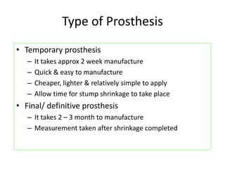 Type of Prosthesis
• Temporary prosthesis
– It takes approx 2 week manufacture
– Quick & easy to manufacture
– Cheaper, lighter & relatively simple to apply
– Allow time for stump shrinkage to take place
• Final/ definitive prosthesis
– It takes 2 – 3 month to manufacture
– Measurement taken after shrinkage completed
 
