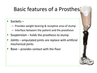 Basic features of a Prosthesis
• Sockets –
– Provides weight bearing & receptive area of stump
– Interface between the patient and the prosthesis
• Suspension – holds the prosthesis to stump
• Joints – amputated joints are replace with artificial
mechanical joints
• Base – provides contact with the floor
 