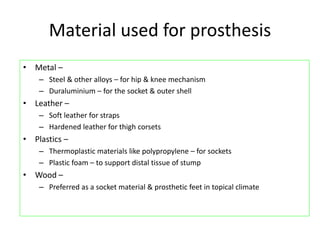 Material used for prosthesis
• Metal –
– Steel & other alloys – for hip & knee mechanism
– Duraluminium – for the socket & outer shell
• Leather –
– Soft leather for straps
– Hardened leather for thigh corsets
• Plastics –
– Thermoplastic materials like polypropylene – for sockets
– Plastic foam – to support distal tissue of stump
• Wood –
– Preferred as a socket material & prosthetic feet in topical climate
 