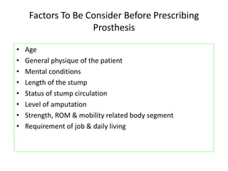 Factors To Be Consider Before Prescribing
Prosthesis
• Age
• General physique of the patient
• Mental conditions
• Length of the stump
• Status of stump circulation
• Level of amputation
• Strength, ROM & mobility related body segment
• Requirement of job & daily living
 