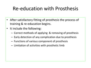 Re-education with Prosthesis
• After satisfactory fitting of prosthesis the process of
training & re-education begins.
• It include the following:
– Correct methods of applying & removing of prosthesis
– Early detection of any complication due to prosthesis
– Functions of various component of prosthesis
– Limitation of activities with prosthetic limb
 