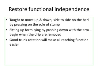 Restore functional independence
• Taught to move up & down, side to side on the bed
by pressing on the sole of stump
• Sitting up form lying by pushing down with the arm –
begin when the drip are removed
• Good trunk rotation will make all reaching function
easier
 