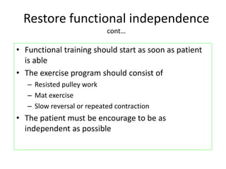 Restore functional independence
cont…
• Functional training should start as soon as patient
is able
• The exercise program should consist of
– Resisted pulley work
– Mat exercise
– Slow reversal or repeated contraction
• The patient must be encourage to be as
independent as possible
 