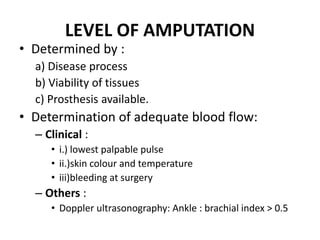 LEVEL OF AMPUTATION
• Determined by :
a) Disease process
b) Viability of tissues
c) Prosthesis available.
• Determination of adequate blood flow:
– Clinical :
• i.) lowest palpable pulse
• ii.)skin colour and temperature
• iii)bleeding at surgery
– Others :
• Doppler ultrasonography: Ankle : brachial index > 0.5
 