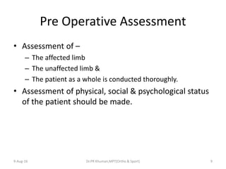 Pre Operative Assessment
• Assessment of –
– The affected limb
– The unaffected limb &
– The patient as a whole is conducted thoroughly.
• Assessment of physical, social & psychological status
of the patient should be made.
9-Aug-16 Dr.PR Khuman,MPT(Ortho & Sport) 9
 