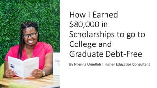 How I Earned
$80,000 in
Scholarships to go to
College and
Graduate Debt-Free
By Nnenna Umelloh | Higher Education Consultant
 