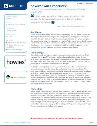 Customer Success Story
© NetSuite 2012. www.NetSuite.com R1212
howies “Goes Paperless”
Creating Environmental Awareness, and Warehouse Efficiency
with OzLINK
At a Glance:
howies is an environmentally conscience clothing company based in the UK. For the last
thirteen years this mail order company has been producing clothing made with organic
cotton for the active lifestyle. They first started as a print catalog company encouraging
their subscribers to return the catalogs to be recycled. Today howies pick and pack process
is completely paperless. Their sales channels include an eCommerce site, and their retail
shop located in their hometown of Cardigan. In addition to driving their eCommerce
business, howies sports their gear in cycle competitions across Europe.
The Challenge:
Given their growth and success, howies needed a better system to gain control of their
inventory. Their legacy ERP system did not have the flexibility they needed for their
dynamically changing market and growing eCommerce business. Their receiving process
was paper based, which resulted in misplaced inventory and difficulty in fulfilling pending
back orders. Furthermore, their items were not barcoded.
In addition, howies’ picking process was completely manual. The customer service
representatives were printing sales orders and sending them to the warehouse. The
warehouse would then need to sort through the paperwork, creating multiple piles based
on single or multiple item orders, as well as the location of items in the warehouse.
Many single item orders were picked at the same time. However, it required the picker
to walk throughout the warehouse, often going up and down 11 aisles before obtaining
the correct item. They could not group multi-order items together while picking. The path
through the warehouse was based on the picker’s memory of the item’s location, rather
than an optimized walking path.
The Solution:
howies decided to invest in NetSuite and OzLINK Mobile to optimize their order management
and warehouse fulfillment processes. The addition of OzLINK Mobile allowed howies to
streamline their picking procedure and connect their warehouse real-time into NetSuite.
They implemented barcode scanning, using the mobile devices to capture PO receipts and
perform wireless picking to improve inventory control. The warehouse employees now
process multiple orders picked together, all which are loaded real-time to OzLINK Mobile.
Each order is picked into a tote, placed on a trolley, and the picker is then guided through
the warehouse based on the best walking path.
Company Name:
howies
Industry:
eCommerce, Retail Clothing
Oz Solutions:
OzLINK Mobile
Applications:
NetSuite
Key Benefits:
•	Increase in picking efficiency
•	Reduction of order errors
by 99.9%
•	Better inventory visibility
To find out more, contact NetSuite Inc. at 1-877 NETSUITE or visit www.netsuite.com.
OzLINK creates great efficiency because of the integration with
NetSuite. The Oz support staff is excellent to deal with and their
response time is fantastic.
—Robin Parsons, Warehouse Manager, howies
 