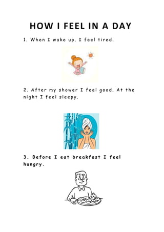 HOW I FEEL IN A DAY
1. When I wake up. I feel tired.
2. After my shower I feel good. At the
night I feel sleepy.
3. Before I eat breakfast I feel
hungry.