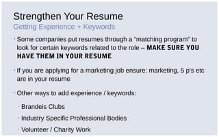 Strengthen Your Resume
Getting Experience + Keywords
▪ Some companies put resumes through a “matching program” to
look for certain keywords related to the role – MAKE SURE YOU
HAVE THEM IN YOUR RESUME
▪ If you are applying for a marketing job ensure: marketing, 5 p’s etc
are in your resume
▪ Other ways to add experience / keywords:
▪ Brandeis Clubs
▪ Industry Specific Professional Bodies
▪ Volunteer / Charity Work
 