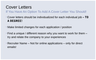 Cover Letters
If You Have An Option To Add A Cover Letter You Should!
▪ Cover letters should be individualized for each individual job – TO
A DEGREE!
▪ Make limited changes for each application / position
▪ Find a unique / different reason why you want to work for them –
try and relate the company to your experiences
▪ Recruiter Name – Not for online applications – only for direct
emails!
 