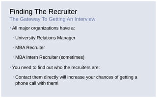Finding The Recruiter
The Gateway To Getting An Interview
▪ All major organizations have a:
▪ University Relations Manager
▪ MBA Recruiter
▪ MBA Intern Recruiter (sometimes)
▪ You need to find out who the recruiters are:
▪ Contact them directly will increase your chances of getting a
phone call with them!
 