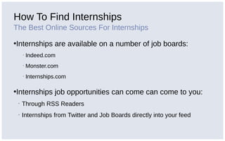 How To Find Internships
The Best Online Sources For Internships
•Internships are available on a number of job boards:
▪ Indeed.com
▪ Monster.com
▪ Internships.com
•Internships job opportunities can come can come to you:
▪ Through RSS Readers
▪ Internships from Twitter and Job Boards directly into your feed
 