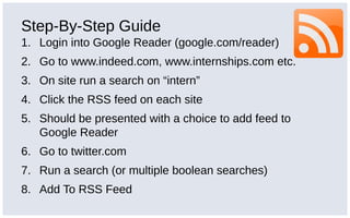 Step-By-Step Guide
1. Login into Google Reader (google.com/reader)
2. Go to www.indeed.com, www.internships.com etc.
3. On site run a search on “intern”
4. Click the RSS feed on each site
5. Should be presented with a choice to add feed to
Google Reader
6. Go to twitter.com
7. Run a search (or multiple boolean searches)
8. Add To RSS Feed
 