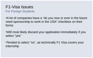 F1-Visa Issues
For Foreign Students
•A lot of companies have a “do you now or ever in the future
need sponsorship to work in the USA” checkbox on their
forms
•Will most likely discard your application immediately if you
select “yes”
•Tended to select “no”, as technically F1 Visa covers your
internship
 