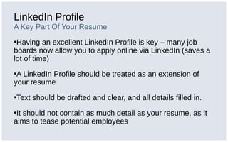 LinkedIn Profile
A Key Part Of Your Resume
•Having an excellent LinkedIn Profile is key – many job
boards now allow you to apply online via LinkedIn (saves a
lot of time)
•A LinkedIn Profile should be treated as an extension of
your resume
•Text should be drafted and clear, and all details filled in.
•It should not contain as much detail as your resume, as it
aims to tease potential employees
 
