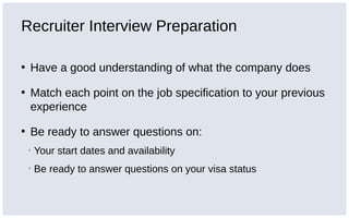 Recruiter Interview Preparation
• Have a good understanding of what the company does
• Match each point on the job specification to your previous
experience
• Be ready to answer questions on:
▪ Your start dates and availability
▪ Be ready to answer questions on your visa status
 
