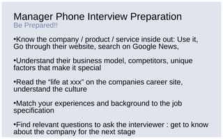 Manager Phone Interview Preparation
Be Prepared!!
•Know the company / product / service inside out: Use it,
Go through their website, search on Google News,
•Understand their business model, competitors, unique
factors that make it special
•Read the “life at xxx” on the companies career site,
understand the culture
•Match your experiences and background to the job
specification
•Find relevant questions to ask the interviewer : get to know
about the company for the next stage
 