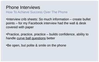 Phone Interviews
How To Achieve Success Over The Phone
•Interview crib sheets: So much information – create bullet
points – for my Facebook interview had the wall & desk
covered with paper
•Practice, practice, practice – builds confidence, ability to
handle curve ball questions better
•Be open, but polite & smile on the phone
 