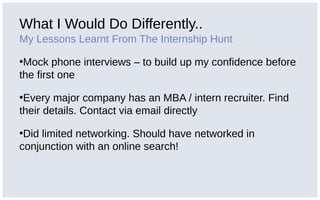 What I Would Do Differently..
My Lessons Learnt From The Internship Hunt
•Mock phone interviews – to build up my confidence before
the first one
•Every major company has an MBA / intern recruiter. Find
their details. Contact via email directly
•Did limited networking. Should have networked in
conjunction with an online search!
 