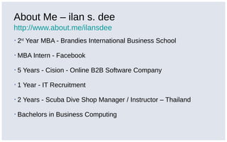 About Me – ilan s. dee
http://www.about.me/ilansdee
▪ 2nd
Year MBA - Brandies International Business School
▪ MBA Intern - Facebook
▪ 5 Years - Cision - Online B2B Software Company
▪ 1 Year - IT Recruitment
▪ 2 Years - Scuba Dive Shop Manager / Instructor – Thailand
▪ Bachelors in Business Computing
 