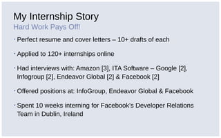 My Internship Story
Hard Work Pays Off!
▪ Perfect resume and cover letters – 10+ drafts of each
▪ Applied to 120+ internships online
▪ Had interviews with: Amazon [3], ITA Software – Google [2],
Infogroup [2], Endeavor Global [2] & Facebook [2]
▪ Offered positions at: InfoGroup, Endeavor Global & Facebook
▪ Spent 10 weeks interning for Facebook’s Developer Relations
Team in Dublin, Ireland
 