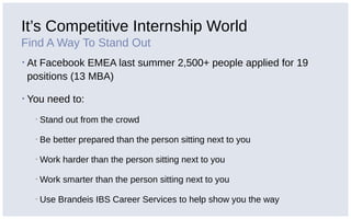 It’s Competitive Internship World
Find A Way To Stand Out
▪ At Facebook EMEA last summer 2,500+ people applied for 19
positions (13 MBA)
▪ You need to:
▪ Stand out from the crowd
▪ Be better prepared than the person sitting next to you
▪ Work harder than the person sitting next to you
▪ Work smarter than the person sitting next to you
▪ Use Brandeis IBS Career Services to help show you the way
 