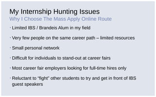 My Internship Hunting Issues
Why I Choose The Mass Apply Online Route
▪ Limited IBS / Brandeis Alum in my field
▪ Very few people on the same career path – limited resources
▪ Small personal network
▪ Difficult for individuals to stand-out at career fairs
▪ Most career fair employers looking for full-time hires only
▪ Reluctant to “fight” other students to try and get in front of IBS
guest speakers
 