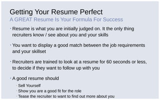 Getting Your Resume Perfect
A GREAT Resume Is Your Formula For Success
▪ Resume is what you are initially judged on. It the only thing
recruiters know / see about you and your skills
▪ You want to display a good match between the job requirements
and your skillset
▪ Recruiters are trained to look at a resume for 60 seconds or less,
to decide if they want to follow up with you
▪ A good resume should
▪ Sell Yourself
▪ Show you are a good fit for the role
▪ Tease the recruiter to want to find out more about you
 