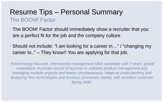 Resume Tips – Personal Summary
The BOOM! Factor
▪ The BOOM! Factor should immediately show a recruiter that you
are a perfect fit for the job and the company culture
▪ Should not include: “I am looking for a career in…” / “changing my
career to..” – They know!! You are applying for that job.
“A technology focused, international management MBA candidate with 7 years’ global
experience. A proven record of success in software product management and
managing multiple projects and teams simultaneously. Adept at understanding and
analyzing new technologies and business processes rapidly, with excellent customer
facing skills”
 