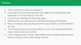 Designers
● Take a well-known app and redesign it
● If possible don’t just redesign with static pages, also redesign the user
experience of a small feature in the site
● E.g. don’t just redesign the Uber map page
● Redesign the user experience of selecting and paying for the Uber
● Next, write about why you designed it this way and why it will be better for
the user
● Try to show that you are not just artistic, but you also understand how to
make choices that users will like
● I know design can be “artistic” and subjective but consider adding data to
backup why you made certain design choices
 