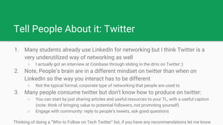 Tell People About it: Twitter
1. Many students already use LinkedIn for networking but I think Twitter is a
very underutilized way of networking as well
○ I actually got an interview at Coinbase through sliding in the dms on Twitter ;)
2. Note, People’s brain are in a different mindset on twitter than when on
LinkedIn so the way you interact has to be different
○ Not the typical formal, corporate type of networking that people are used to
3. Many people consume twitter but don’t know how to produce on twitter:
○ You can start by just sharing articles and useful resources to your TL, with a useful caption
(note: think of bringing value to potential followers, not promoting yourself)
○ Engage with community: reply to people’s tweets, ask good questions
Thinking of doing a “Who to Follow on Tech Twitter” list, if you have any recommendations let me know
 
