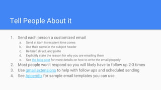 Tell People About it
1. Send each person a customized email
a. Send at 6am in recipient time zones
b. Use their name in the subject header
c. Be brief, direct, and polite
d. Explicitly state the reason for why you are emailing them
e. See the blog post for more details on how to write the email properly
2. Most people won’t respond so you will likely have to follow up 2-3 times
3. Use gmail extensions to help with follow ups and scheduled sending
4. See Appendix for sample email templates you can use
 