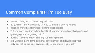 Common Complaints: I’m Too Busy
● No such thing as too busy, only priorities
● So you don’t think allocating time to do this is a priority for you
● You see immediate benefit of getting good grades
● But you don’t see immediate benefit of learning something that you’re not
getting a grade or getting paid for
● You don’t see benefit of sharing something online
● Big Mistake. Long term, personal development and developing your
network will be the best investment you can make in yourself
 