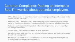 Common Complaints: Posting on Internet is
Bad. I’m worried about potential employers.
● We’ve all been scared by anecdotal stories of someone doing something dumb on social media
and the backlash they faced
● Reality: For every 1 horror story, there are 10 times more stories of people posting something
useful on the internet and it opens more opportunities for them, just not talked about as much
● Only post something positive that you think will be interesting or helpful for someone and you
are willing to stand behind.
● Small subset of the population will always be upset regardless.
● Consider that their being upset may be a blessing in disguise because why would you even want
to work with such a person?
● Most people who read it will find it useful and you have now built up goodwill amongst those
group of people, this will be a net positive for you.
 