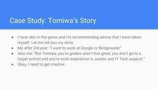 Case Study: Tomiwa’s Story
● I have skin in the game and I’m recommending advice that I have taken
myself. Let me tell you my story.
● Me after 3rd year: “I want to work at Google or Bridgewater”
● Also me: “But Tomiwa, you’re grades aren’t that great, you don’t go to a
target school and you’re work experience is Janitor and IT Tech support.”
● Okay, I need to get creative
 