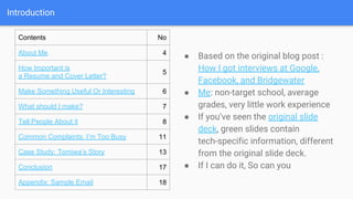 Introduction
Contents No
About Me 4
How Important is
a Resume and Cover Letter?
5
Make Something Useful Or Interesting 6
What should I make? 7
Tell People About it 8
Common Complaints: I’m Too Busy 11
Case Study: Tomiwa’s Story 13
Conclusion 17
Appendix: Sample Email 18
● Based on the original blog post :
How I got interviews at Google,
Facebook, and Bridgewater
● Me: non-target school, average
grades, very little work experience
● If you’ve seen the original slide
deck, green slides contain
tech-specific information, different
from the original slide deck.
● If I can do it, So can you
 