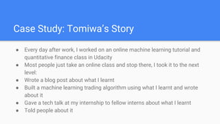 Case Study: Tomiwa’s Story
● Every day after work, I worked on an online machine learning tutorial and
quantitative finance class in Udacity
● Most people just take an online class and stop there, I took it to the next
level:
● Wrote a blog post about what I learnt
● Built a machine learning trading algorithm using what I learnt and wrote
about it
● Gave a tech talk at my internship to fellow interns about what I learnt
● Told people about it
 
