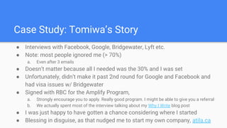 Case Study: Tomiwa’s Story
● Interviews with Facebook, Google, Bridgewater, Lyft etc.
● Note: most people ignored me (> 70%)
a. Even after 3 emails
● Doesn’t matter because all I needed was the 30% and I was set
● Unfortunately, didn’t make it past 2nd round for Google and Facebook and
had visa issues w/ Bridgewater
● Signed with RBC for the Amplify Program,
a. Strongly encourage you to apply. Really good program. I might be able to give you a referral
b. We actually spent most of the interview talking about my Why I Write blog post
● I was just happy to have gotten a chance considering where I started
● Blessing in disguise, as that nudged me to start my own company, atila.ca
 